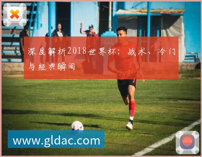 深度解析2018世界杯:战术、冷门与经典瞬间