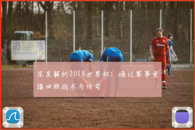 深度解析2018世界杯:通过赛事重播回顾战术与传奇